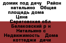 домик под дачу › Район ­ натальино › Общая площадь дома ­ 20 › Цена ­ 700 000 - Саратовская обл., Балаковский р-н, Натальино с. Недвижимость » Дома, коттеджи, дачи продажа   